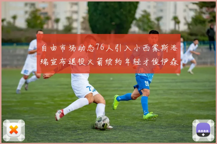 自由市场动态76人引入小西蒙斯洛瑞宣布退役火箭续约年轻才俊伊森