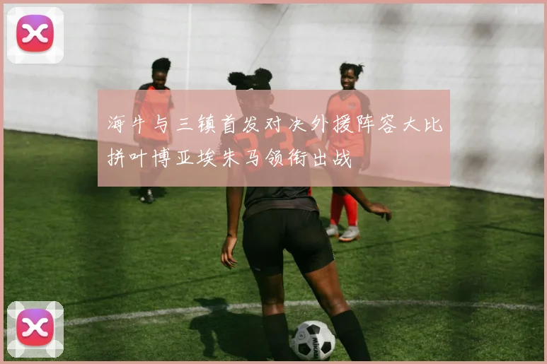 海牛与三镇首发对决外援阵容大比拼叶博亚埃朱马领衔出战