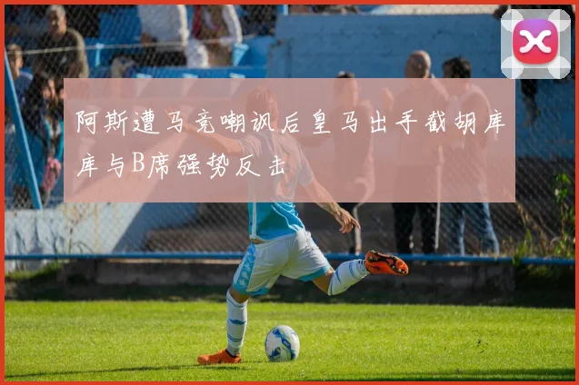 阿斯遭马竞嘲讽后皇马出手截胡库库与B席强势反击