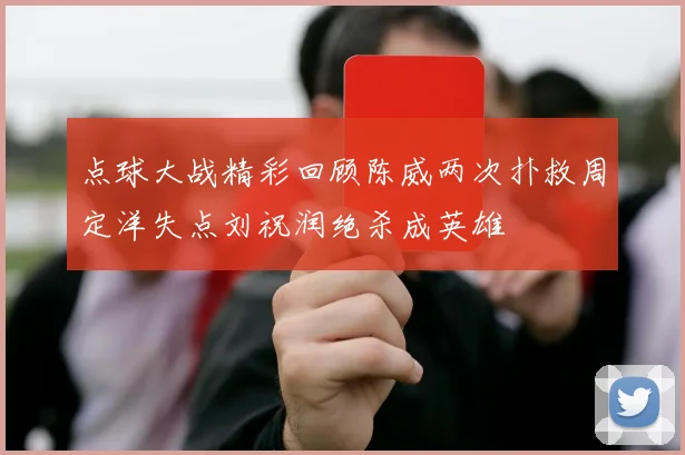 点球大战精彩回顾陈威两次扑救周定洋失点刘祝润绝杀成英雄