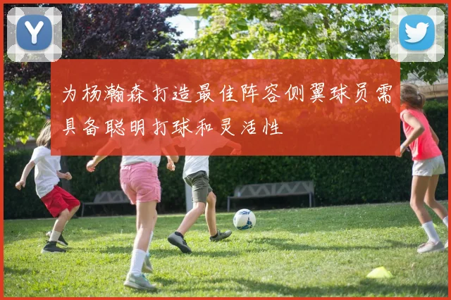 为杨瀚森打造最佳阵容侧翼球员需具备聪明打球和灵活性