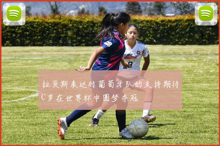 拉莫斯表达对葡萄牙队的支持期待C罗在世界杯中圆梦夺冠