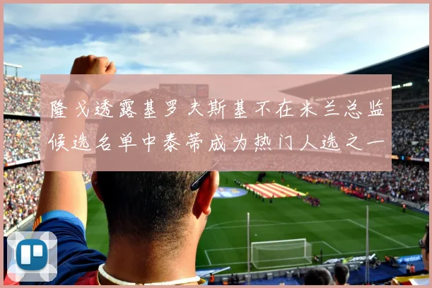 隆戈透露基罗夫斯基不在米兰总监候选名单中泰蒂成为热门人选之一