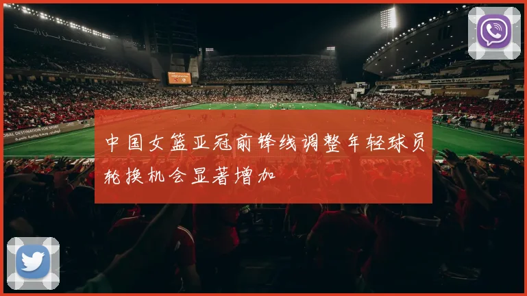中国女篮亚冠前锋线调整年轻球员轮换机会显著增加