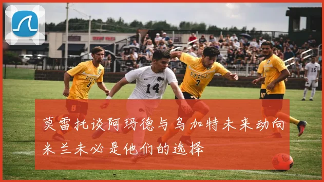 莫雷托谈阿玛德与乌加特未来动向米兰未必是他们的选择