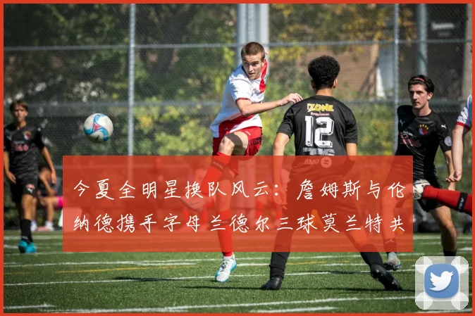 今夏全明星换队风云：詹姆斯与伦纳德携手字母兰德尔三球莫兰特共创辉煌