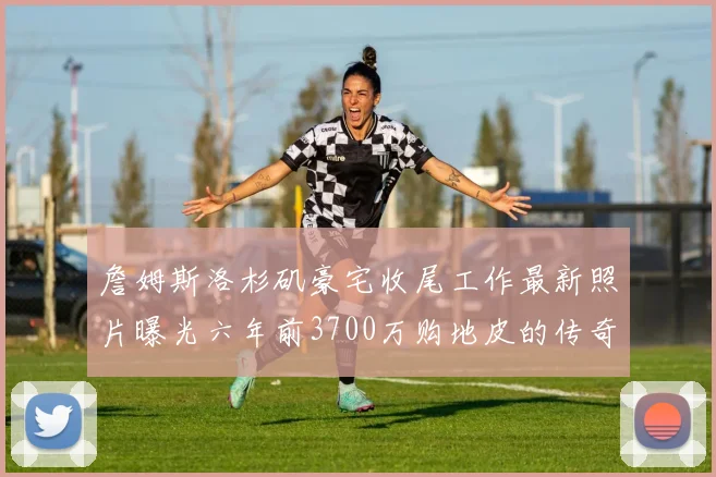 詹姆斯洛杉矶豪宅收尾工作最新照片曝光六年前3700万购地皮的传奇故事