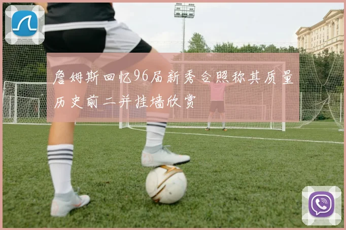 詹姆斯回忆96届新秀合照称其质量历史前二并挂墙欣赏