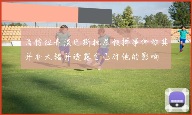 马特拉齐谈巴斯托尼假摔事件称其并非大错并透露自己对他的影响