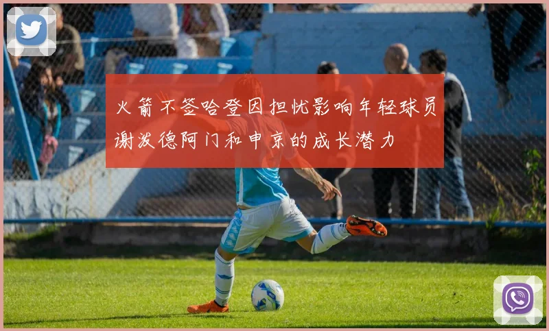 火箭不签哈登因担忧影响年轻球员谢泼德阿门和申京的成长潜力
