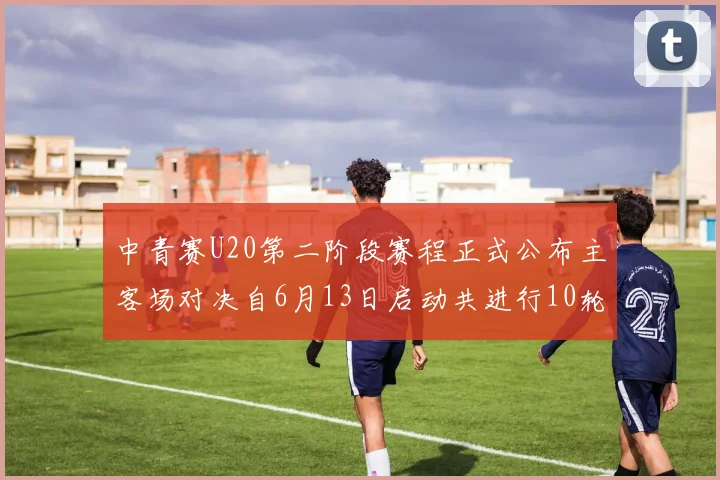 中青赛U20第二阶段赛程正式公布主客场对决自6月13日启动共进行10轮较量