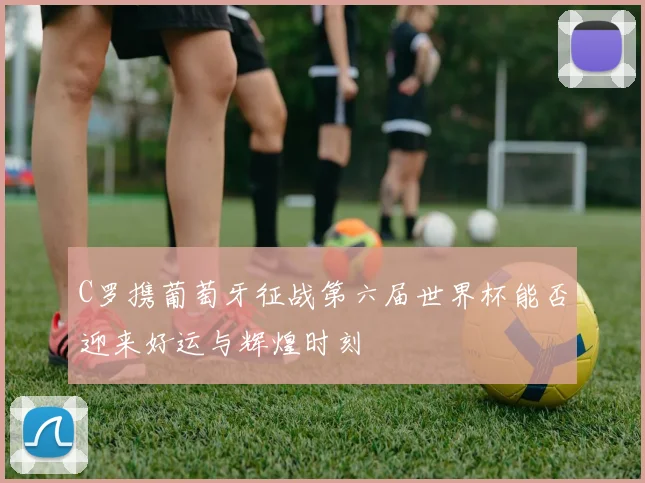 C罗携葡萄牙征战第六届世界杯能否迎来好运与辉煌时刻