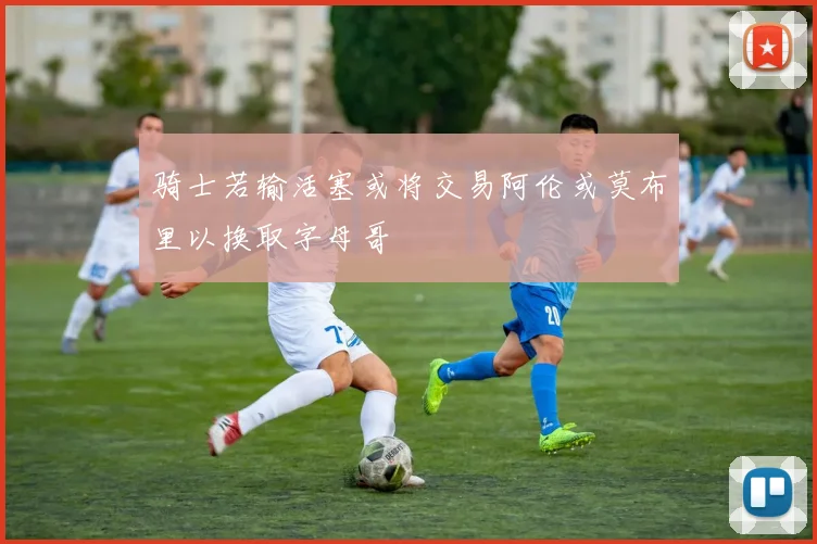 骑士若输活塞或将交易阿伦或莫布里以换取字母哥