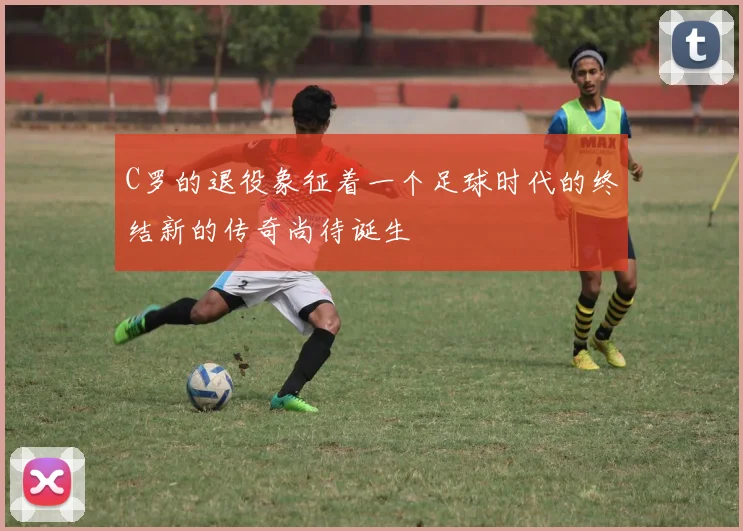 C罗的退役象征着一个足球时代的终结新的传奇尚待诞生