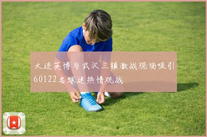 大连英博与武汉三镇激战现场吸引60122名球迷热情观战