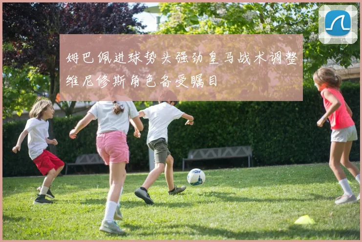姆巴佩进球势头强劲皇马战术调整维尼修斯角色备受瞩目