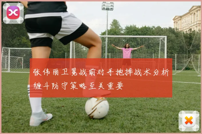 张伟丽卫冕战前对手抱摔战术分析缠斗防守策略至关重要