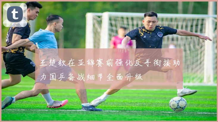 王楚钦在亚锦赛前强化反手衔接助力国乒备战细节全面升级