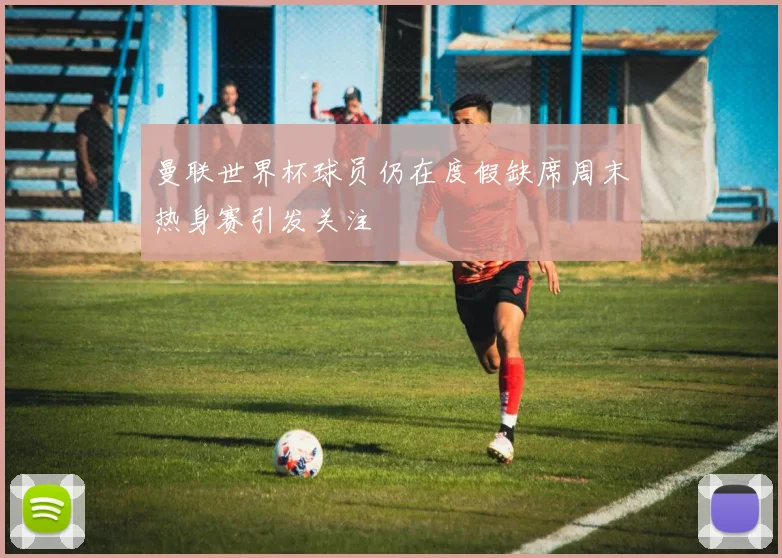 曼联世界杯球员仍在度假缺席周末热身赛引发关注