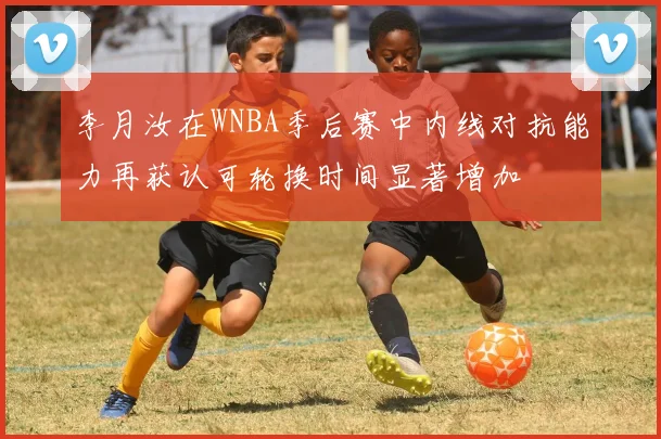 李月汝在WNBA季后赛中内线对抗能力再获认可轮换时间显著增加